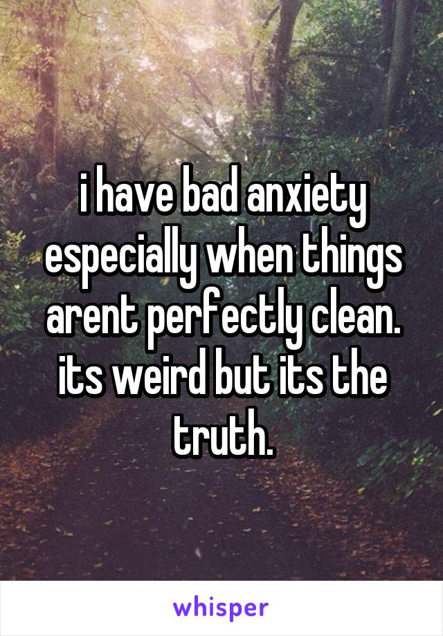 i have bad anxiety especially when things arent perfectly clean. its weird but its the truth.