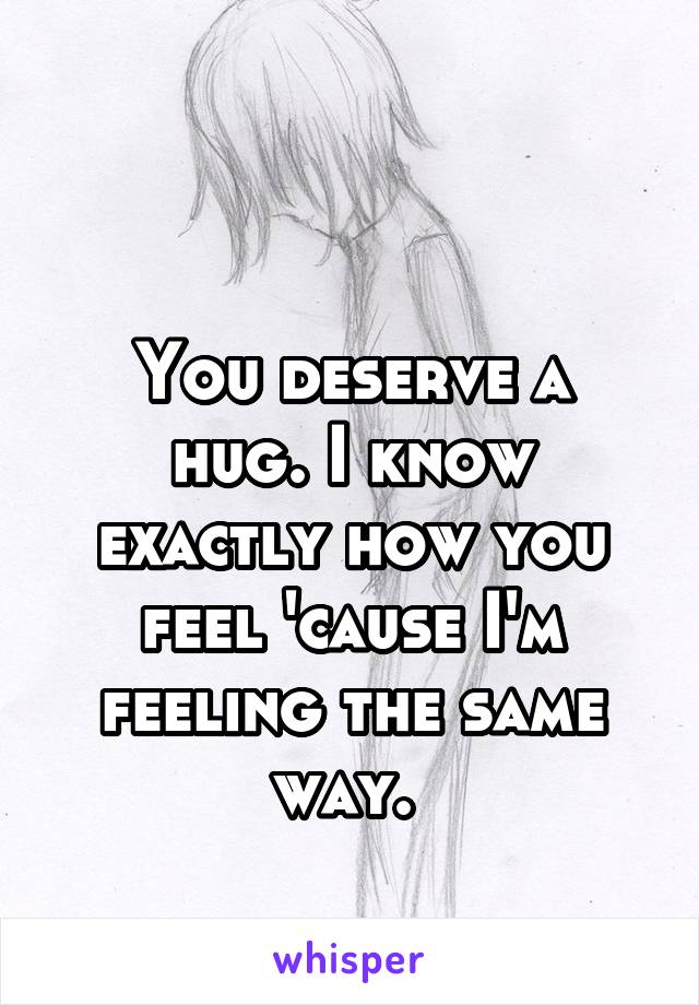 

You deserve a hug. I know exactly how you feel 'cause I'm feeling the same way. 