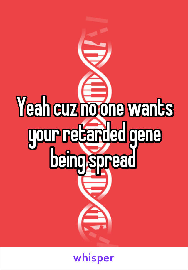 Yeah cuz no one wants your retarded gene being spread 