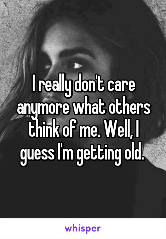 I really don't care anymore what others think of me. Well, I guess I'm getting old. 