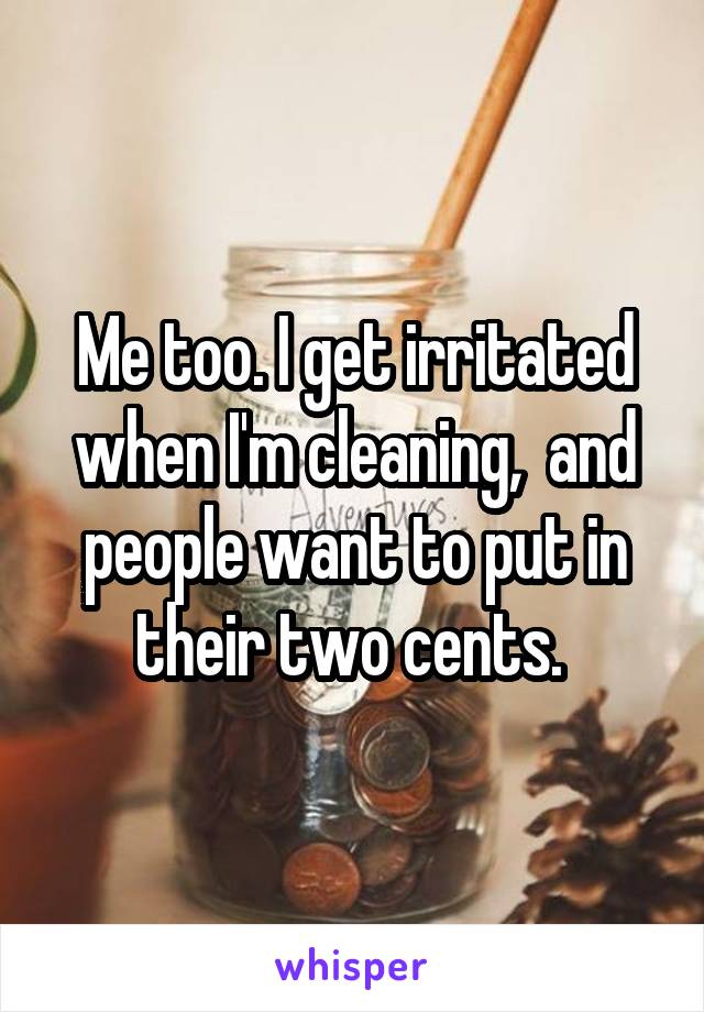 Me too. I get irritated when I'm cleaning,  and people want to put in their two cents. 
