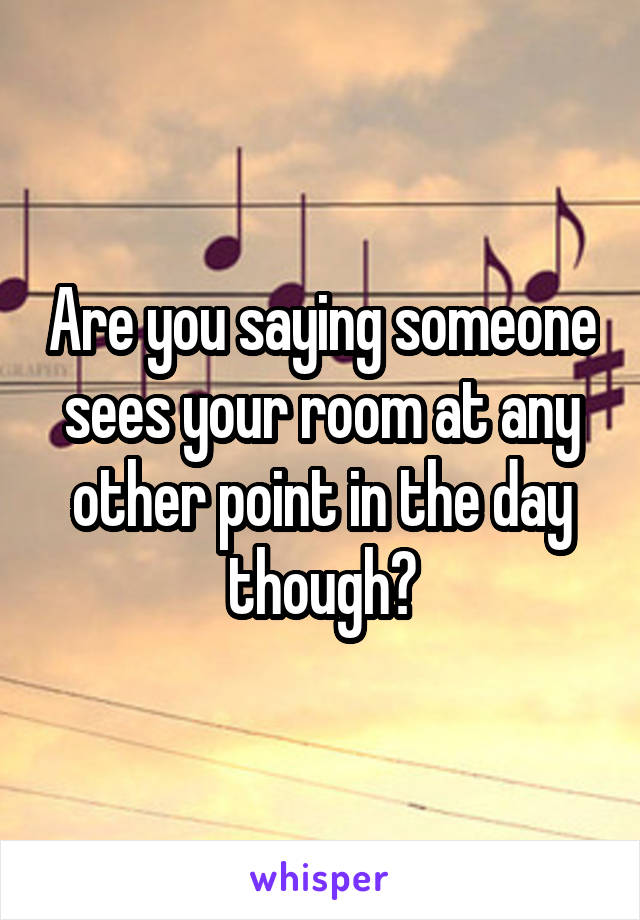 Are you saying someone sees your room at any other point in the day though?