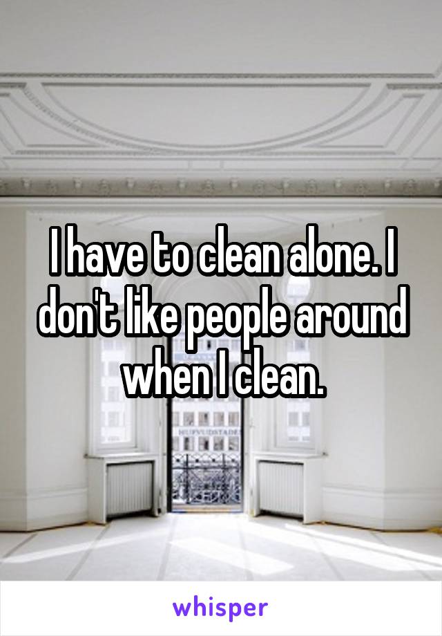 I have to clean alone. I don't like people around when I clean.