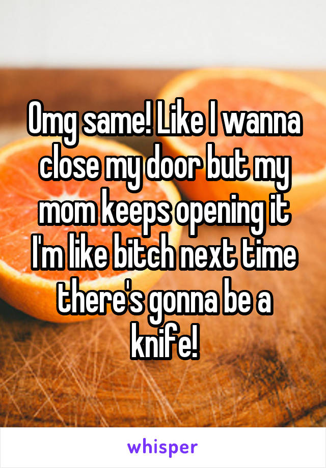 Omg same! Like I wanna close my door but my mom keeps opening it I'm like bitch next time there's gonna be a knife!