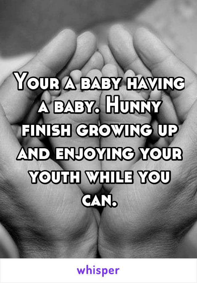 Your a baby having a baby. Hunny finish growing up and enjoying your youth while you can.