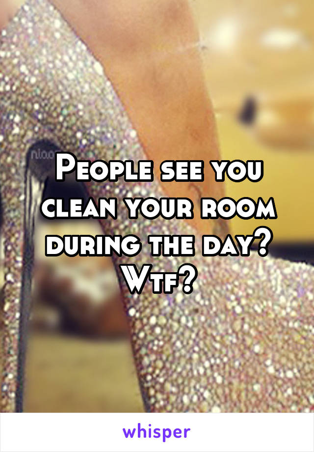 People see you clean your room during the day? Wtf?
