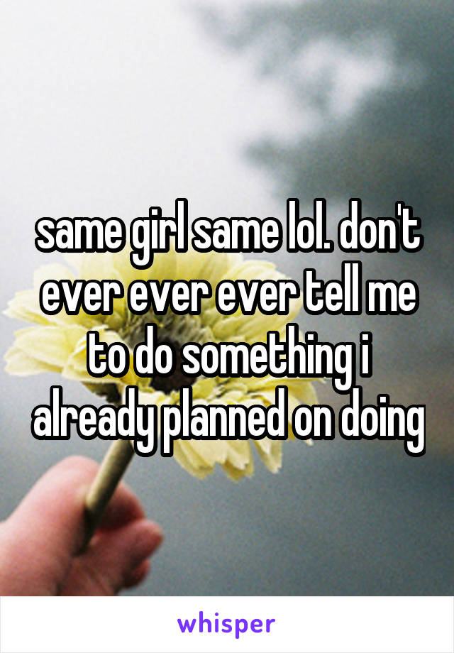 same girl same lol. don't ever ever ever tell me to do something i already planned on doing