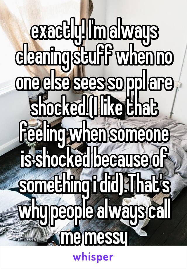 exactly! I'm always cleaning stuff when no one else sees so ppl are shocked.(I like that feeling when someone is shocked because of something i did).That's why people always call me messy