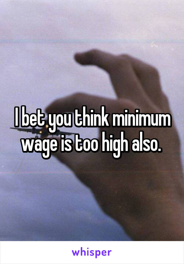 I bet you think minimum wage is too high also. 