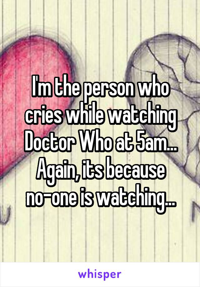 I'm the person who cries while watching Doctor Who at 5am...
Again, its because no-one is watching...