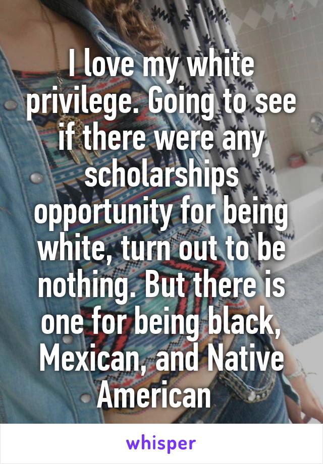 I love my white privilege. Going to see if there were any scholarships opportunity for being white, turn out to be nothing. But there is one for being black, Mexican, and Native American  