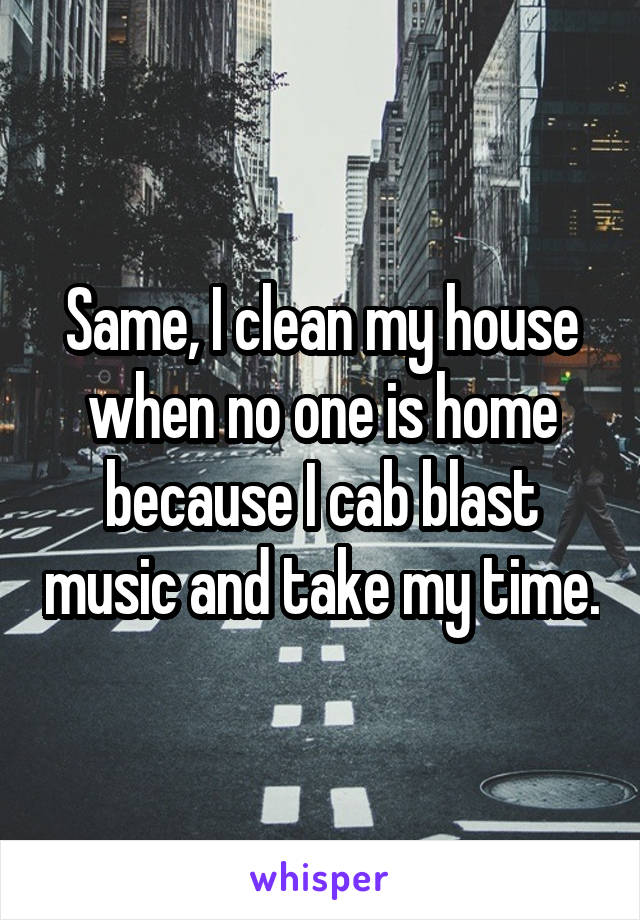 Same, I clean my house when no one is home because I cab blast music and take my time.