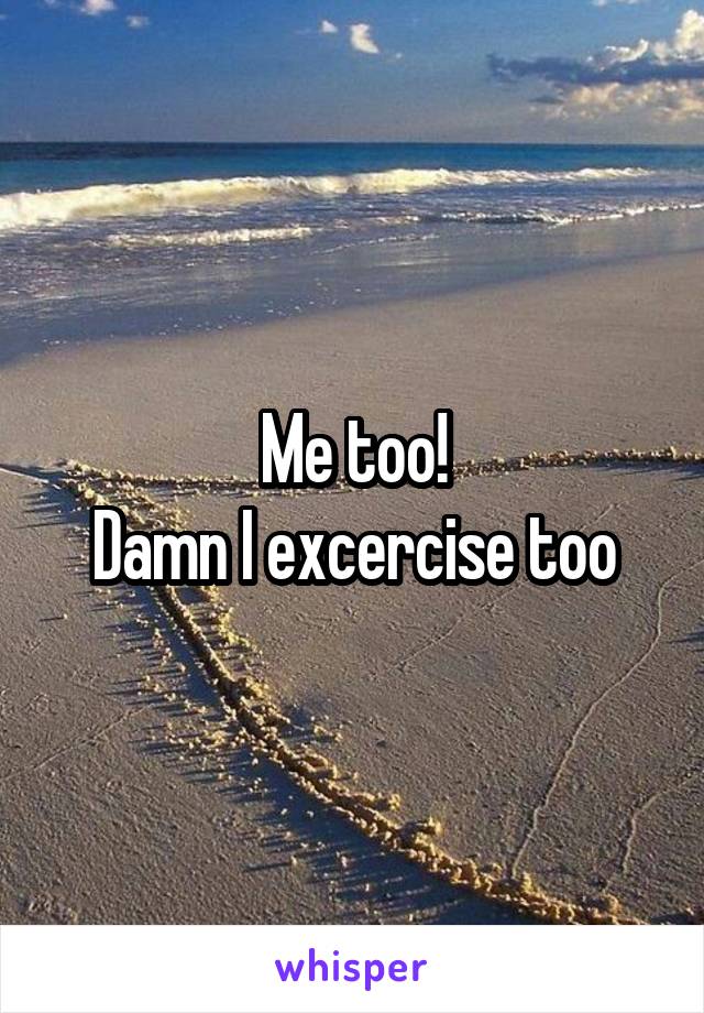 Me too!
Damn I excercise too