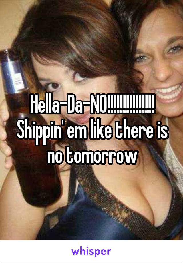 Hella-Da-NO!!!!!!!!!!!!!!!
Shippin' em like there is no tomorrow