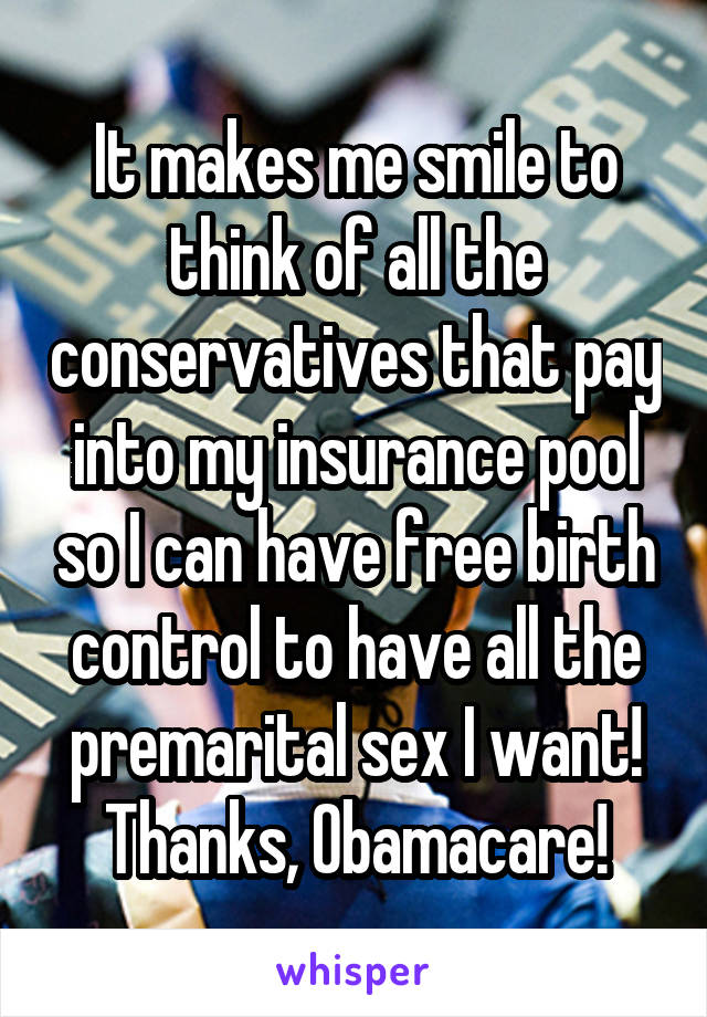 It makes me smile to think of all the conservatives that pay into my insurance pool so I can have free birth control to have all the premarital sex I want! Thanks, Obamacare!