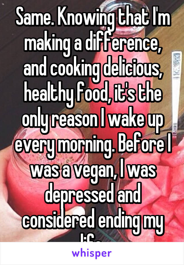 Same. Knowing that I'm making a difference, and cooking delicious, healthy food, it's the only reason I wake up every morning. Before I was a vegan, I was depressed and considered ending my life.