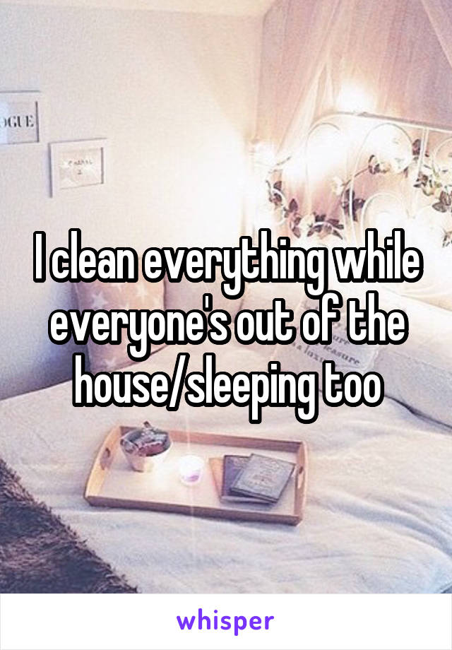I clean everything while everyone's out of the house/sleeping too