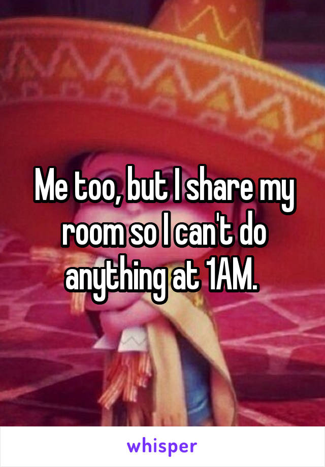 Me too, but I share my room so I can't do anything at 1AM. 