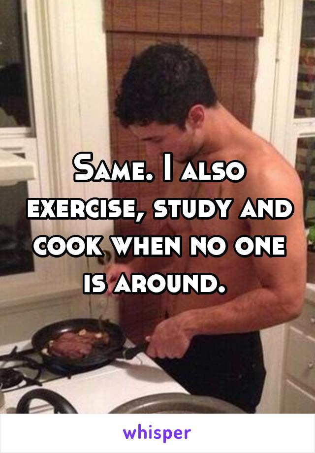 Same. I also exercise, study and cook when no one is around. 