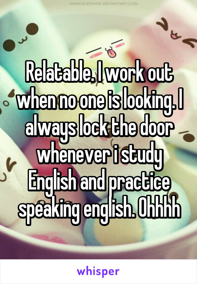 Relatable. I work out when no one is looking. I always lock the door whenever i study English and practice speaking english. Ohhhh