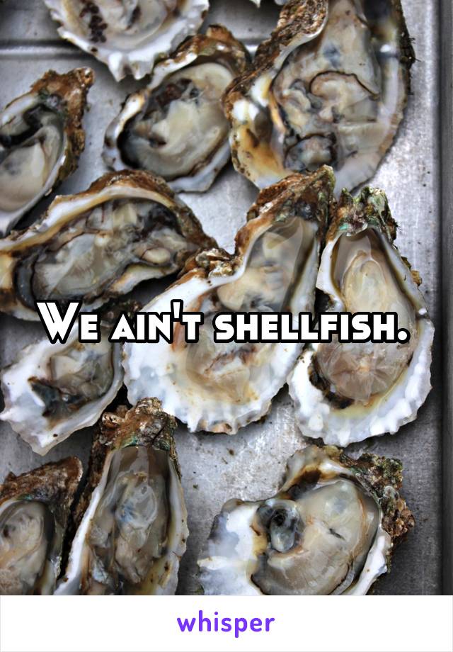 We ain't shellfish. 