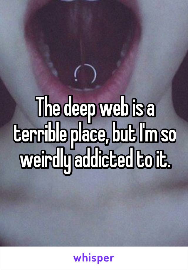 The deep web is a terrible place, but I'm so weirdly addicted to it.