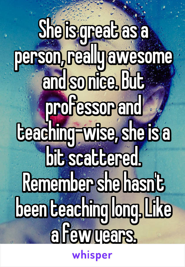 She is great as a person, really awesome and so nice. But professor and teaching-wise, she is a bit scattered. Remember she hasn't been teaching long. Like a few years.