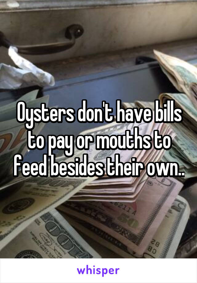 Oysters don't have bills to pay or mouths to feed besides their own..