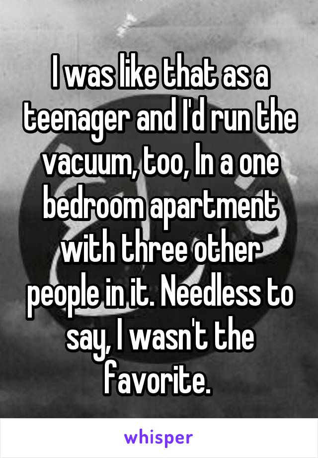 I was like that as a teenager and I'd run the vacuum, too, In a one bedroom apartment with three other people in it. Needless to say, I wasn't the favorite. 
