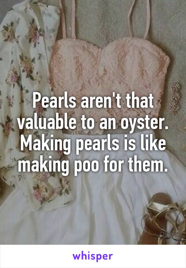 Pearls aren't that valuable to an oyster. Making pearls is like making poo for them.