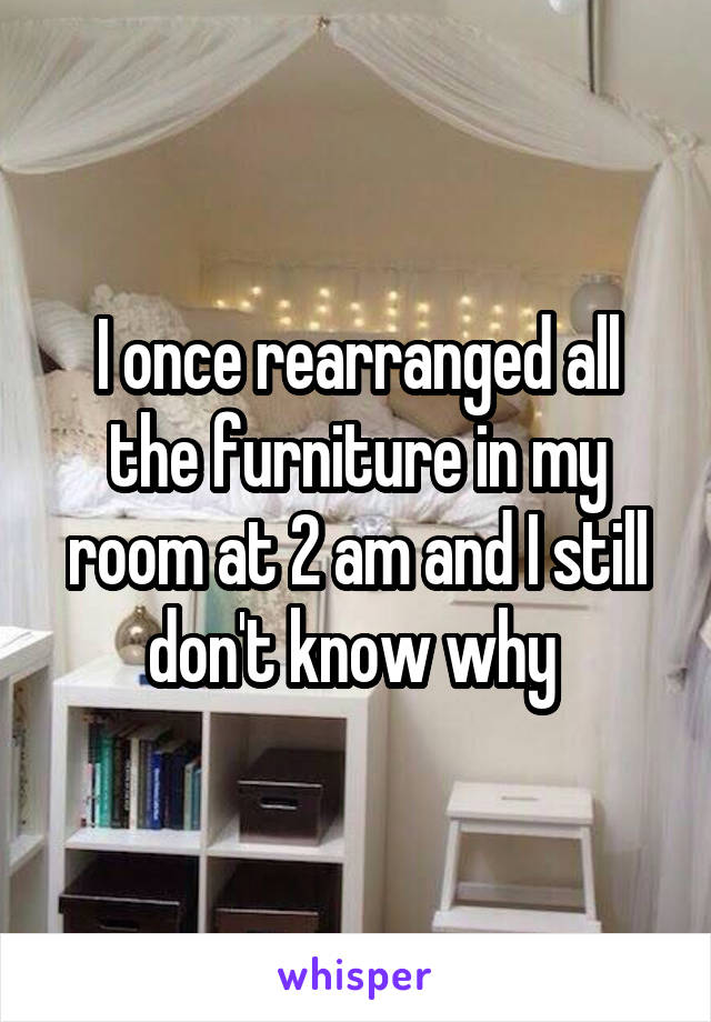 I once rearranged all the furniture in my room at 2 am and I still don't know why 