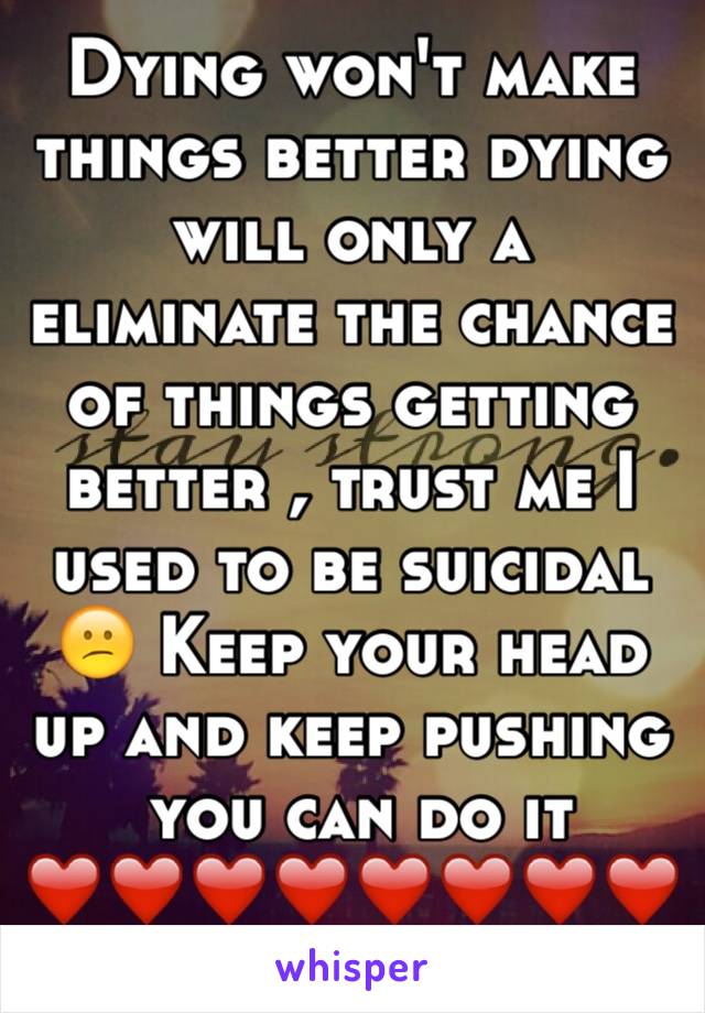 Dying won't make things better dying will only a eliminate the chance of things getting better , trust me I used to be suicidal  😕 Keep your head up and keep pushing
 you can do it ❤️❤️❤️❤️❤️❤️❤️❤️❤️