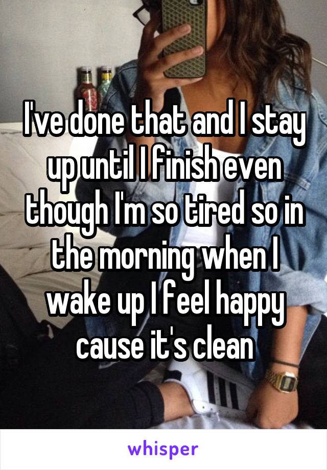 I've done that and I stay up until I finish even though I'm so tired so in the morning when I wake up I feel happy cause it's clean