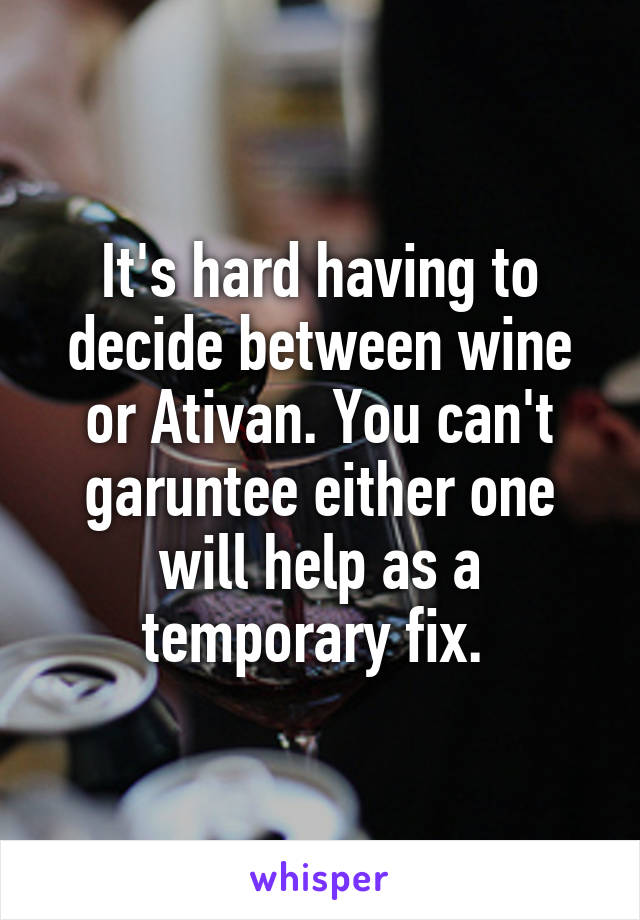 It's hard having to decide between wine or Ativan. You can't garuntee either one will help as a temporary fix. 