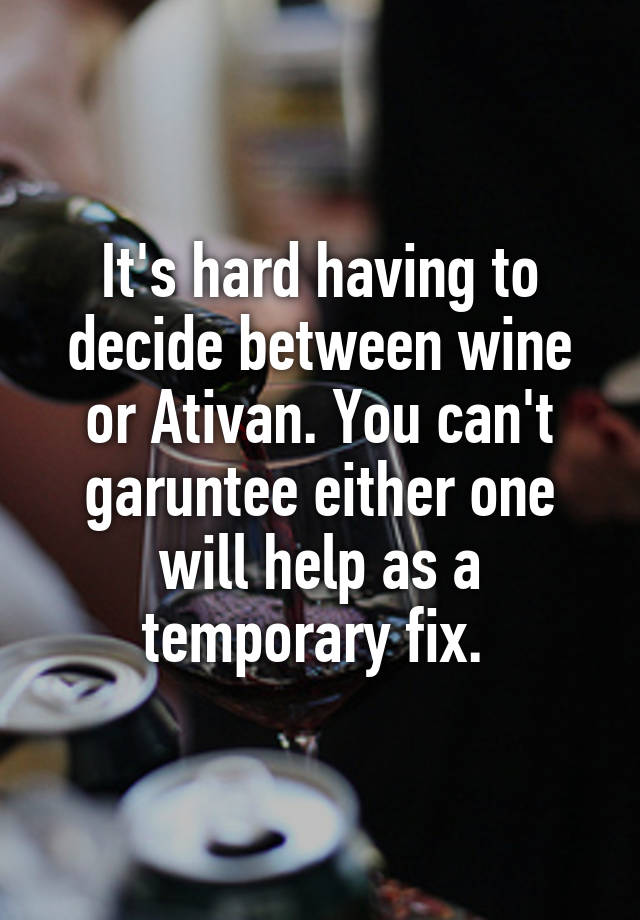 It's hard having to decide between wine or Ativan. You can't garuntee either one will help as a temporary fix. 