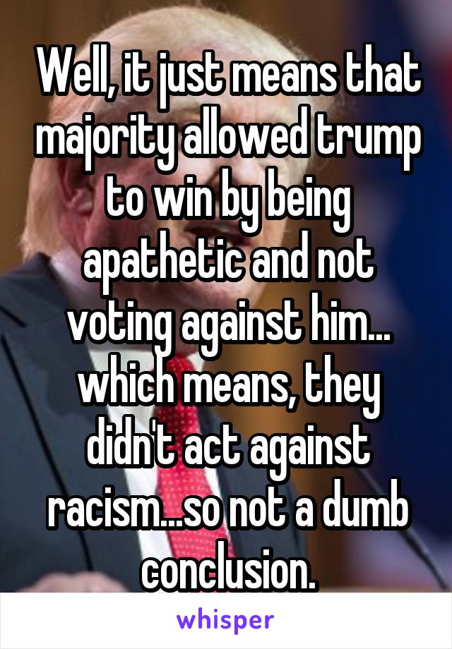 Well, it just means that majority allowed trump to win by being apathetic and not voting against him... which means, they didn't act against racism...so not a dumb conclusion.