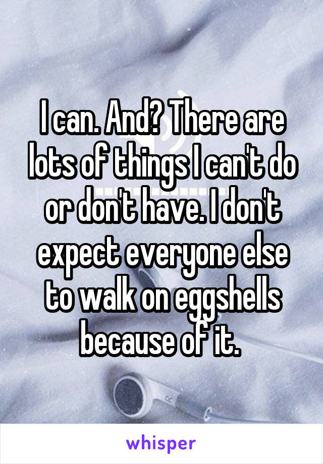 I can. And? There are lots of things I can't do or don't have. I don't expect everyone else to walk on eggshells because of it. 