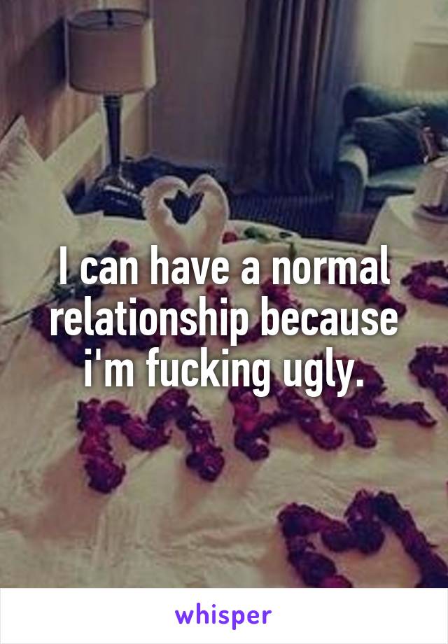 I can have a normal relationship because i'm fucking ugly.