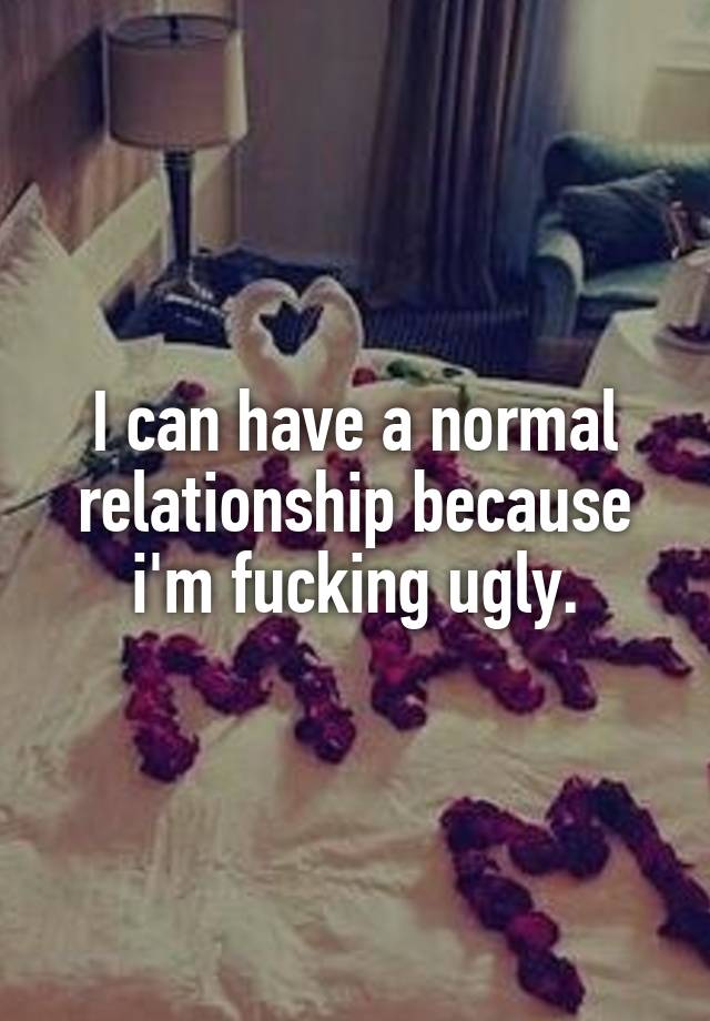 I can have a normal relationship because i'm fucking ugly.