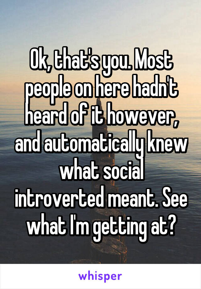 Ok, that's you. Most people on here hadn't heard of it however, and automatically knew what social introverted meant. See what I'm getting at?