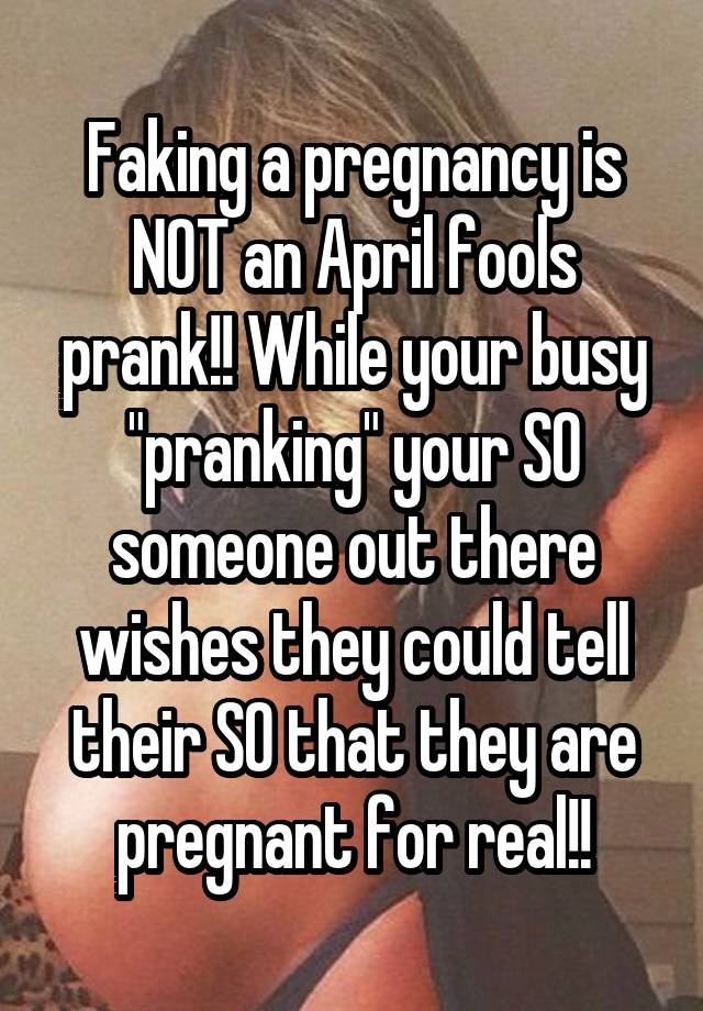 Faking a pregnancy is NOT an April fools prank!! While your busy "pranking" your SO someone out there wishes they could tell their SO that they are pregnant for real!!