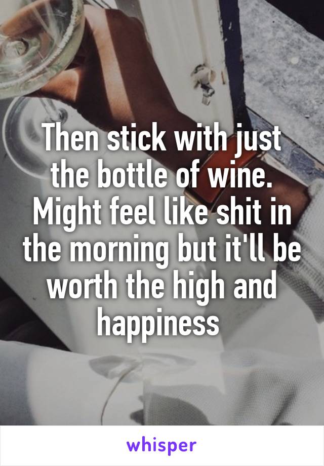 Then stick with just the bottle of wine. Might feel like shit in the morning but it'll be worth the high and happiness 