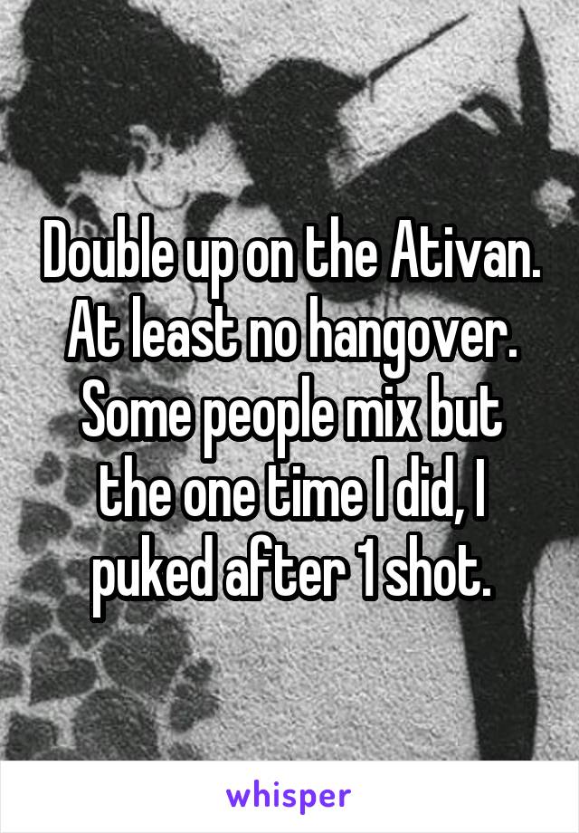 Double up on the Ativan. At least no hangover. Some people mix but the one time I did, I puked after 1 shot.