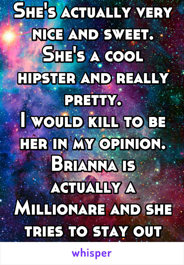 She's actually very nice and sweet.
She's a cool hipster and really pretty.
I would kill to be her in my opinion.
Brianna is actually a Millionare and she tries to stay out of the spotlight!!