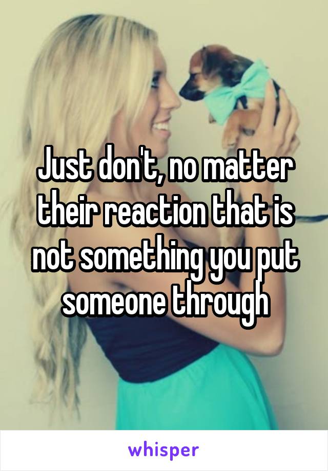 Just don't, no matter their reaction that is not something you put someone through
