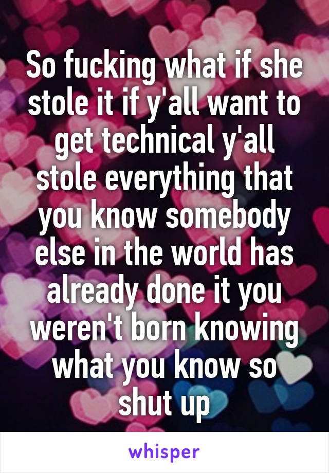 So fucking what if she stole it if y'all want to get technical y'all stole everything that you know somebody else in the world has already done it you weren't born knowing what you know so shut up