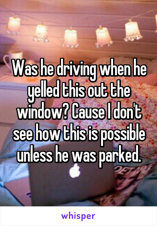 Was he driving when he yelled this out the window? Cause I don't see how this is possible unless he was parked.