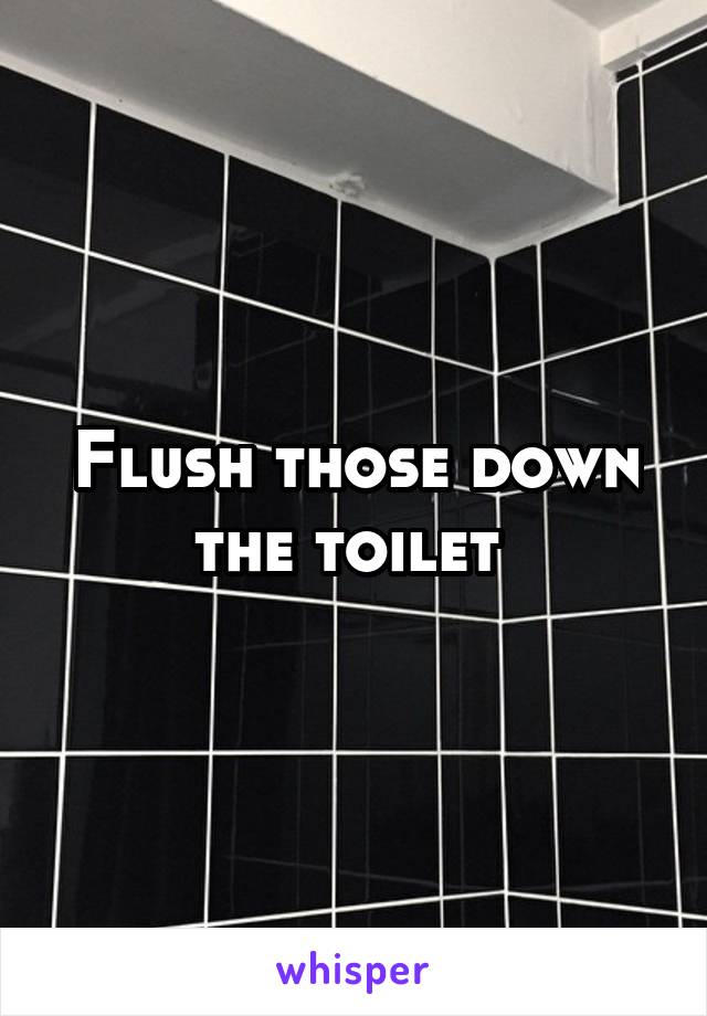 Flush those down the toilet 
