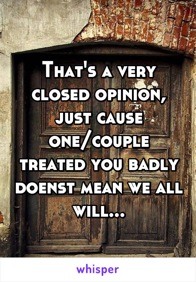 That's a very closed opinion, just cause one/couple treated you badly doenst mean we all will...