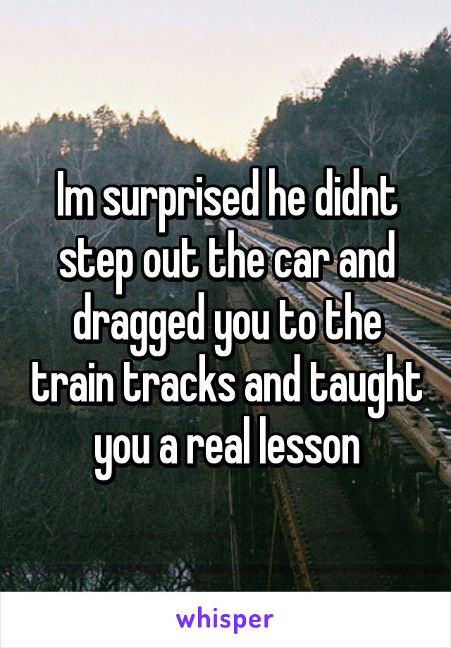 Im surprised he didnt step out the car and dragged you to the train tracks and taught you a real lesson